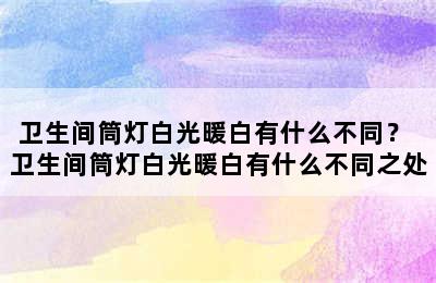 卫生间筒灯白光暖白有什么不同？ 卫生间筒灯白光暖白有什么不同之处